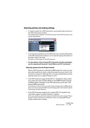 Page 295CUBASE SX/SLVST Instruments 12 – 295
Selecting patches and making settings
•To select a patch for a VST Instrument, use its patch pop-up menu in 
the VST Instruments window.
The available patches depends on the VST Instrument. Not all VST Instruments come 
with pre-made patches.
•To access the parameters for the VST Instrument, click the Edit button 
in the VST Instruments window or in its channel strip (at the bottom of 
the fader strip) in the mixer.
This opens a “control panel” for the VST...