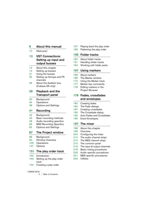 Page 4 
CUBASE SX/SL
 
4 Table of Contents 
9About this manual 
10Welcome! 
13VST Connections: 
Setting up input and  
output busses 
14About this chapter
14Setting up busses
21Using the busses
25Setting up Groups and FX 
channels
26About the Audition bus
(Cubase SX only) 
29Playback and the  
Transport panel 
30Background
34Operations
38Options and Settings 
41Recording 
42Background
43Basic recording methods
48Audio recording specifics
69MIDI Recording Specifics
82Options and Settings 
87The Project window...