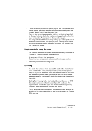 Page 301CUBASE SX/SLSurround sound  (Cubase SX only) 13 – 301
• Cubase SX is ready for surround specific plug-ins, that is plug-ins with multi 
channel support specifically designed for surround sound mixing tasks (the 
included “Mix6to2” plug-in is an example of this). 
There are also surround aware plug-ins, which are not designed specifically 
for Surround but which due to their multi-channel support work well in a Sur-
round configuration. An example is the Surrounddither plug-in.
• You configure Cubase SX...