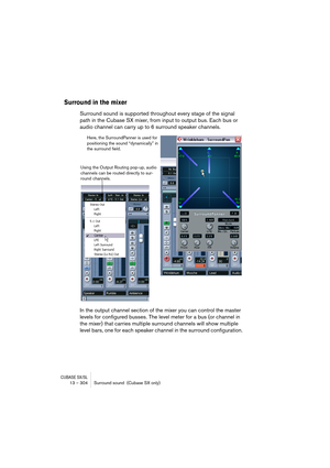 Page 304CUBASE SX/SL13 – 304 Surround sound  (Cubase SX only)
Surround in the mixer
Surround sound is supported throughout every stage of the signal 
path in the Cubase SX mixer, from input to output bus. Each bus or 
audio channel can carry up to 6 surround speaker channels.
In the output channel section of the mixer you can control the master 
levels for configured busses. The level meter for a bus (or channel in 
the mixer) that carries multiple surround channels will show multiple 
level bars, one for each...