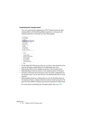 Page 32CUBASE SX/SL3 – 32 Playback and the Transport panel
Customizing the Transport panel
You can customize the appearance of the Transport panel by right-
clicking (Win) or [Ctrl]-clicking (Mac) anywhere on the panel and 
making selections on the pop-up menu that appears.
• On the upper half of the pop-up menu you can hide or show elements on the 
panel by activating or deactivating the corresponding menu items.
• Selecting the Show All item displays all sections of the Transport panel.
• Selecting Default...