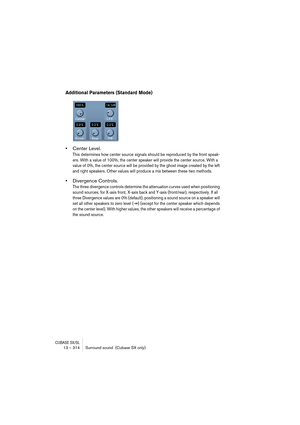 Page 314CUBASE SX/SL13 – 314 Surround sound  (Cubase SX only)
Additional Parameters (Standard Mode)
•Center Level.
This determines how center source signals should be reproduced by the front speak-
ers. With a value of 100%, the center speaker will provide the center source. With a 
value of 0%, the center source will be provided by the ghost image created by the left 
and right speakers. Other values will produce a mix between these two methods.
•Divergence Controls.
The three divergence controls determine the...