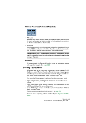 Page 315CUBASE SX/SLSurround sound  (Cubase SX only) 13 – 315
Additional Parameters (Position and Angle Mode)
•Attenuate.
Attenuate can be used to amplify or weaken the source. Exactly what effect this has on 
the level in each speaker can be determined by the level readouts, the concentric cir-
cle (Position mode) and the arc (Angle mode).
•Normalize.
Normalize is a function for controlling the overall loudness from all speakers. When this 
is set to 1.0 (full normalization), the level from all speakers...