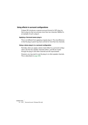 Page 316CUBASE SX/SL13 – 316 Surround sound  (Cubase SX only)
Using effects in surround configurations
Cubase SX introduces a special surround format for VST plug-ins, 
that is plug-ins that can process more than two channels. Mix6to2 is 
an example of such a plug-in.
Applying a Surround-aware plug-in
This is not different from applying a regular plug-in. The only difference 
is that the plug-in panel may have controls for more than two channels.
Using a stereo plug-in in a surround configuration
Normally, when...