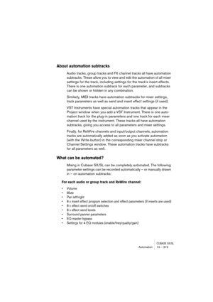Page 319CUBASE SX/SLAutomation 14 – 319
About automation subtracks
Audio tracks, group tracks and FX channel tracks all have automation 
subtracks. These allow you to view and edit the automation of all mixer 
settings for the track, including settings for the track’s insert effects. 
There is one automation subtrack for each parameter, and subtracks 
can be shown or hidden in any combination.
Similarly, MIDI tracks have automation subtracks for mixer settings, 
track parameters as well as send and insert effect...