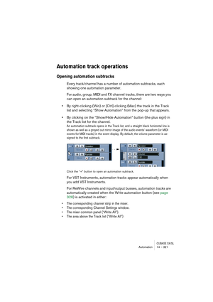 Page 321CUBASE SX/SLAutomation 14 – 321
Automation track operations
Opening automation subtracks 
Every track/channel has a number of automation subtracks, each 
showing one automation parameter.
For audio, group, MIDI and FX channel tracks, there are two ways you 
can open an automation subtrack for the channel:
•By right-clicking (Win) or [Ctrl]-clicking (Mac) the track in the Track 
list and selecting “Show Automation” from the pop-up that appears.
•By clicking on the “Show/Hide Automation” button (the plus...