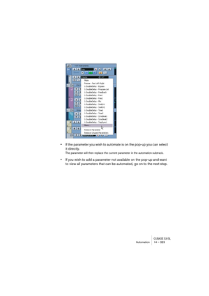 Page 323CUBASE SX/SLAutomation 14 – 323
•If the parameter you wish to automate is on the pop-up you can select 
it directly.
The parameter will then replace the current parameter in the automation subtrack. 
•If you wish to add a parameter not available on the pop-up and want 
to view all parameters that can be automated, go on to the next step. 