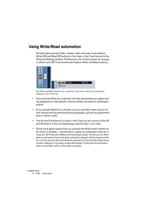 Page 328CUBASE SX/SL14 – 328 Automation
Using Write/Read automation
All track types except folder, marker, video and ruler tracks feature 
Write (W) and Read (R) buttons in the mixer, in the Track list and in the 
Channel Settings window. Furthermore, the control panels for all plug-
in effects and VST Instruments also feature Write and Read buttons.
The Write and Read buttons for a channel in the mixer, and for an automation 
subtrack in the Track list.
•If you activate Write for a channel, all mixer parameters...