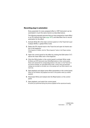 Page 333CUBASE SX/SLAutomation 14 – 333
Recording plug-in automation
Every parameter for every assigned effect or VST Instrument can be 
automated in much the same manner as described above.
The following example assumes that you have assigned an insert effect 
to an FX channel track (see page 267), and describes how to record 
automation for the effect:
1.Activate Write All in the mixer common panel or in the Track list to put 
Cubase SX/SL in global Write mode.
2.Select the FX channel track in the Track list...