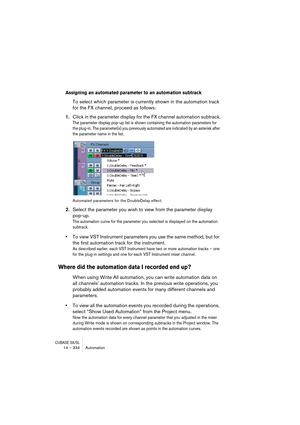 Page 334CUBASE SX/SL14 – 334 Automation
Assigning an automated parameter to an automation subtrack
To select which parameter is currently shown in the automation track 
for the FX channel, proceed as follows:
1.Click in the parameter display for the FX channel automation subtrack.
The parameter display pop-up list is shown containing the automation parameters for 
the plug-in. The parameter(s) you previously automated are indicated by an asterisk after 
the parameter name in the list.
Automated parameters for...