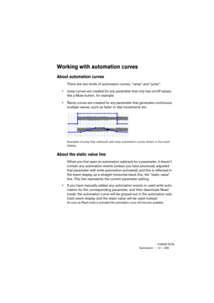 Page 335CUBASE SX/SLAutomation 14 – 335
Working with automation curves
About automation curves 
There are two kinds of automation curves, “ramp” and “jump”:
•Jump curves are created for any parameter that only has on/off values, 
like a Mute button, for example.
•Ramp curves are created for any parameter that generates continuous 
multiple values, such as fader or dial movements etc. 
Examples of jump (top subtrack) and ramp automation curves shown in the event 
display.
About the static value line
When you...
