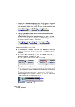 Page 338CUBASE SX/SL14 – 338 Automation
• The Line tool in Parabola mode works the same way, but aligns the automation 
events with a parabolic curve instead, giving more “natural” curves and fades.
Note that the result depends on the direction from which you draw the parabolic curve.
• The Sine, Triangle and Square Line tool modes create automation events 
aligned with continuous curves.
If snap is activated and set to Grid, the period of the curve (the length of one curve 
“cycle”) is determined by the grid...