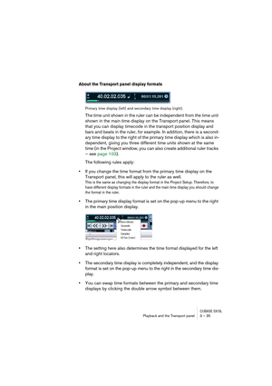 Page 35CUBASE SX/SLPlayback and the Transport panel 3 – 35
About the Transport panel display formats
Primary time display (left) and secondary time display (right).
The time unit shown in the ruler can be independent from the time unit 
shown in the main time display on the Transport panel. This means 
that you can display timecode in the transport position display and 
bars and beats in the ruler, for example. In addition, there is a second-
ary time display to the right of the primary time display which is...