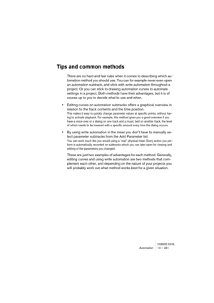 Page 341CUBASE SX/SLAutomation 14 – 341
Tips and common methods
There are no hard and fast rules when it comes to describing which au-
tomation method you should use. You can for example never even open 
an automation subtrack, and stick with write automation throughout a 
project. Or you can stick to drawing automation curves to automate 
settings in a project. Both methods have their advantages, but it is of 
course up to you to decide what to use and when.
•Editing curves on automation subtracks offers a...