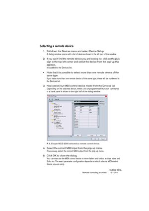 Page 345CUBASE SX/SLRemote controlling the mixer 15 – 345
Selecting a remote device
1.Pull down the Devices menu and select Device Setup.
A dialog window opens with a list of devices shown in the left part of the window. 
2.If you can’t find the remote device you are looking for, click on the plus 
sign in the top left corner and select the device from the pop-up that 
appears.
It is added to the Devices list.
•Note that it is possible to select more than one remote device of the 
same type.
If you have more...