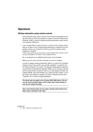 Page 346CUBASE SX/SL15 – 346 Remote controlling the mixer
Operations
Writing automation using remote controls
Automating the mixer using a remote control device is basically done in 
the same way as when you operate on-screen controls in Write mode. 
However, when it comes to replacing existing automation data, there is 
one important difference:
•If you activate Write mode and move a control on the remote control 
device, all data for the corresponding parameter is replaced from the 
position where you moved...