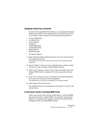 Page 347CUBASE SX/SLRemote controlling the mixer 15 – 347
Assigning remote key commands
For some of the supported remote devices, you can assign any Cubase 
SX/SL function (that can be assigned a key command) to generic but-
tons, wheels or other controls. As of this writing, these devices are:
• JL Cooper MCS 3000
• JL Cooper CS-10
• Tascam US-428
• Yamaha 01x
• Yamaha DM 2000v2
• Yamaha DM 1000v2
• Radical SAC-2k
• Steinberg Houston
Proceed as follows:
1.Open the Device Setup dialog and select one of the...