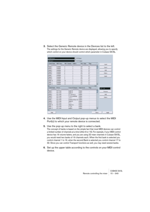 Page 349CUBASE SX/SLRemote controlling the mixer 15 – 349
3.Select the Generic Remote device in the Devices list to the left.
The settings for the Generic Remote device are displayed, allowing you to specify 
which control on your device should control which parameter in Cubase SX/SL.
4.Use the MIDI Input and Output pop-up menus to select the MIDI 
Port(s) to which your remote device is connected.
5.Use the pop-up menu to the right to select a bank.
The concept of banks is based on the simple fact that most MIDI...