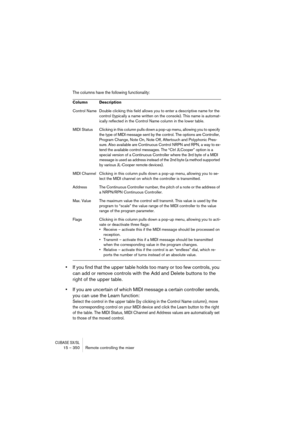 Page 350CUBASE SX/SL15 – 350 Remote controlling the mixer
The columns have the following functionality:
•If you find that the upper table holds too many or too few controls, you 
can add or remove controls with the Add and Delete buttons to the 
right of the upper table.
•If you are uncertain of which MIDI message a certain controller sends, 
you can use the Learn function:
Select the control in the upper table (by clicking in the Control Name column), move 
the corresponding control on your MIDI device and...
