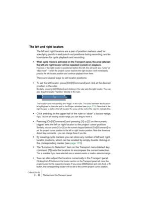 Page 36CUBASE SX/SL3 – 36 Playback and the Transport panel
The left and right locators
The left and right locators are a pair of position markers used for 
specifying punch-in and punch-out positions during recording, and as 
boundaries for cycle playback and recording. 
• When cycle mode is activated on the Transport panel, the area between 
the left and right locator will be repeated (cycled) on playback. 
However, if the right locator is positioned before the left, this will work as a “jump” or 
“skip mode”...
