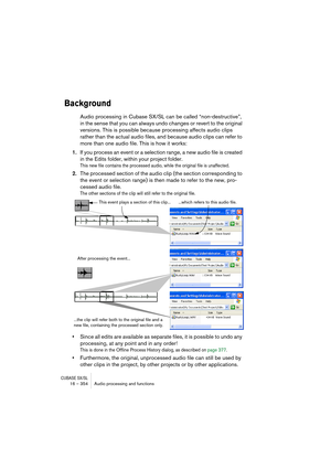 Page 354CUBASE SX/SL16 – 354 Audio processing and functions
Background
Audio processing in Cubase SX/SL can be called “non-destructive”, 
in the sense that you can always undo changes or revert to the original 
versions. This is possible because processing affects audio clips 
rather than the actual audio files, and because audio clips can refer to 
more than one audio file. This is how it works:
1.If you process an event or a selection range, a new audio file is created 
in the Edits folder, within your project...