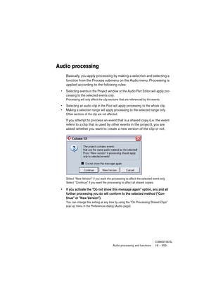 Page 355CUBASE SX/SLAudio processing and functions 16 – 355
Audio processing
Basically, you apply processing by making a selection and selecting a 
function from the Process submenu on the Audio menu. Processing is 
applied according to the following rules:
• Selecting events in the Project window or the Audio Part Editor will apply pro-
cessing to the selected events only.
Processing will only affect the clip sections that are referenced by the events.
• Selecting an audio clip in the Pool will apply processing...