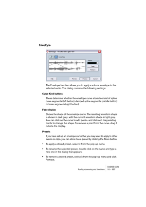 Page 357CUBASE SX/SLAudio processing and functions 16 – 357
Envelope
The Envelope function allows you to apply a volume envelope to the 
selected audio. The dialog contains the following settings:
Curve Kind buttons
These determine whether the envelope curve should consist of spline 
curve segments (left button), damped spline segments (middle button) 
or linear segments (right button).
Fade display
Shows the shape of the envelope curve. The resulting waveform shape 
is shown in dark grey, with the current...