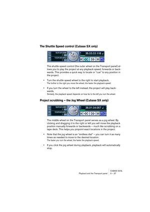 Page 37CUBASE SX/SLPlayback and the Transport panel 3 – 37
The Shuttle Speed control (Cubase SX only)
The shuttle speed control (the outer wheel on the Transport panel) al-
lows you to play the project at any playback speed, forwards or back-
wards. This provides a quick way to locate or “cue” to any position in 
the project.
•Turn the shuttle speed wheel to the right to start playback.
The further to the right you move the wheel, the faster the playback speed. 
•If you turn the wheel to the left instead, the...
