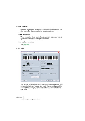Page 362CUBASE SX/SL16 – 362 Audio processing and functions
Phase Reverse
Reverses the phase of the selected audio, turning the waveform “up-
side down”. The dialog contains the following settings:
Phase Reverse on
When processing stereo audio, this pop-up menu allows you to spec-
ify which channel(s) should be phase reversed.
Pre- and Post-Crossfade
See page 356.
Pitch Shift
This function allows you to change the pitch of the audio with or with-
out affecting its length. You can also create “harmonies” by...