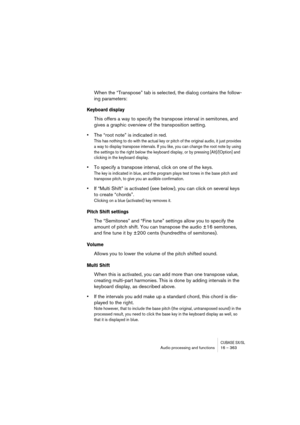 Page 363CUBASE SX/SLAudio processing and functions 16 – 363
When the “Transpose” tab is selected, the dialog contains the follow-
ing parameters:
Keyboard display
This offers a way to specify the transpose interval in semitones, and 
gives a graphic overview of the transposition setting.
•The “root note” is indicated in red.
This has nothing to do with the actual key or pitch of the original audio, it just provides 
a way to display transpose intervals. If you like, you can change the root note by using 
the...