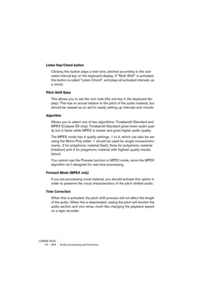 Page 364CUBASE SX/SL16 – 364 Audio processing and functions
Listen Key/Chord button
Clicking this button plays a test tone, pitched according to the acti-
vated interval key on the keyboard display. If “Multi Shift” is activated, 
this button is called “Listen Chord”, and plays all activated intervals, as 
a chord.
Pitch Shift Base
This allows you to set the root note (the red key in the keyboard dis-
play). This has no actual relation to the pitch of the audio material, but 
should be viewed as an aid for...