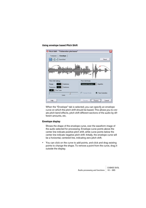 Page 365CUBASE SX/SLAudio processing and functions 16 – 365
Using envelope based Pitch Shift
When the “Envelope” tab is selected, you can specify an envelope 
curve on which the pitch shift should be based. This allows you to cre-
ate pitch bend effects, pitch shift different sections of the audio by dif-
ferent amounts, etc.
Envelope display
Shows the shape of the envelope curve, over the waveform image of 
the audio selected for processing. Envelope curve points above the 
center line indicate positive pitch...