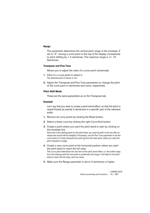 Page 367CUBASE SX/SLAudio processing and functions 16 – 367
Range
This parameter determines the vertical pitch range of the envelope. If 
set to “4”, moving a curve point to the top of the display corresponds 
to pitch shifting by + 4 semitones. The maximum range is +/- 16 
Semitones. 
Transpose and Fine Tune
Allows you to adjust the value of a curve point numerically:
1.Click on a curve point to select it.
The selected point is shown in red.
2.Adjust the Transpose and Fine Tune parameters to change the pitch...