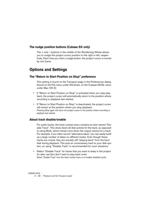 Page 38CUBASE SX/SL3 – 38 Playback and the Transport panel
The nudge position buttons (Cubase SX only)
The + and – buttons in the middle of the Shuttle/Jog Wheel allows 
you to nudge the project cursor position to the right or left, respec-
tively. Each time you click a nudge button, the project cursor is moved 
by one frame.
Options and Settings
The “Return to Start Position on Stop” preference
This setting is found on the Transport page in the Preferences dialog 
(found on the File menu under Windows, on the...