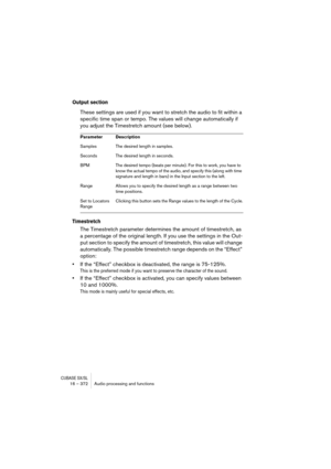 Page 372CUBASE SX/SL16 – 372 Audio processing and functions
Output section
These settings are used if you want to stretch the audio to fit within a 
specific time span or tempo. The values will change automatically if 
you adjust the Timestretch amount (see below).
Timestretch
The Timestretch parameter determines the amount of timestretch, as 
a percentage of the original length. If you use the settings in the Out-
put section to specify the amount of timestretch, this value will change 
automatically. The...