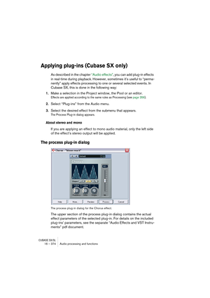 Page 374CUBASE SX/SL16 – 374 Audio processing and functions
Applying plug-ins (Cubase SX only)
As described in the chapter “Audio effects”, you can add plug-in effects 
in real-time during playback. However, sometimes it’s useful to “perma-
nently” apply effects processing to one or several selected events. In 
Cubase SX, this is done in the following way:
1.Make a selection in the Project window, the Pool or an editor.
Effects are applied according to the same rules as Processing (see page 356).
2.Select...