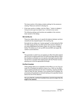 Page 375CUBASE SX/SLAudio processing and functions 16 – 375
The lower section of the dialog contains settings for the actual pro-
cessing. These are common to all plug-ins.
•If the lower section is hidden, click the “More...” button to display it.
Clicking the button again (now labeled “Less...”) will hide the lower section.
The following settings and functions are available in the common, 
lower section of the dialog:
Wet mix/Dry mix
These two sliders allow you to specify the balance between wet (pro-
cessed)...