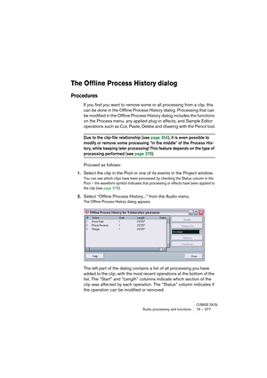 Page 377CUBASE SX/SLAudio processing and functions 16 – 377
The Offline Process History dialog
Procedures
If you find you want to remove some or all processing from a clip, this 
can be done in the Offline Process History dialog. Processing that can 
be modified in the Offline Process History dialog includes the functions 
on the Process menu, any applied plug-in effects, and Sample Editor 
operations such as Cut, Paste, Delete and drawing with the Pencil tool.
Due to the clip-file relationship (see page 354),...