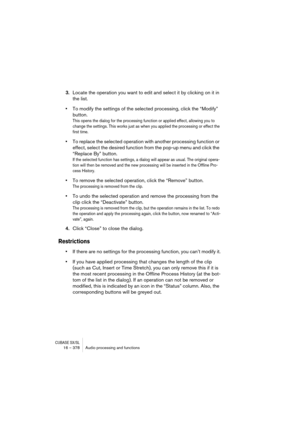 Page 378CUBASE SX/SL16 – 378 Audio processing and functions
3.Locate the operation you want to edit and select it by clicking on it in 
the list.
•To modify the settings of the selected processing, click the “Modify” 
button.
This opens the dialog for the processing function or applied effect, allowing you to 
change the settings. This works just as when you applied the processing or effect the 
first time.
•To replace the selected operation with another processing function or 
effect, select the desired...