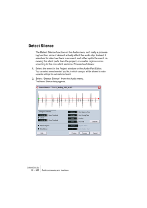 Page 380CUBASE SX/SL16 – 380 Audio processing and functions
Detect Silence
The Detect Silence function on the Audio menu isn’t really a process-
ing function, since it doesn’t actually affect the audio clip. Instead, it 
searches for silent sections in an event, and either splits the event, re-
moving the silent parts from the project, or creates regions corre-
sponding to the non-silent sections. Proceed as follows:
1.Select the event in the Project window or the Audio Part Editor.
You can select several events...