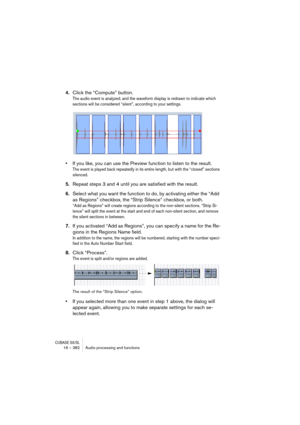 Page 382CUBASE SX/SL16 – 382 Audio processing and functions
4.Click the “Compute” button.
The audio event is analyzed, and the waveform display is redrawn to indicate which 
sections will be considered “silent”, according to your settings.
•If you like, you can use the Preview function to listen to the result.
The event is played back repeatedly in its entire length, but with the “closed” sections 
silenced.
5.Repeat steps 3 and 4 until you are satisfied with the result.
6.Select what you want the function to...