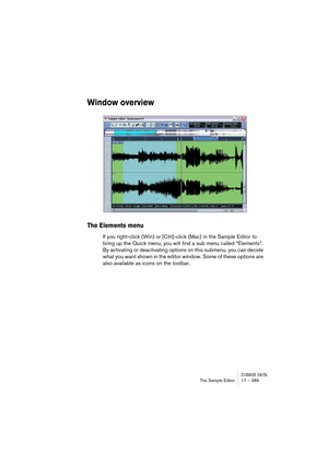 Page 389CUBASE SX/SLThe Sample Editor 17 – 389
Window overview
The Elements menu
If you right-click (Win) or [Ctrl]-click (Mac) in the Sample Editor to 
bring up the Quick menu, you will find a sub menu called “Elements”. 
By activating or deactivating options on this submenu, you can decide 
what you want shown in the editor window. Some of these options are 
also available as icons on the toolbar.  