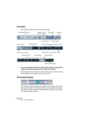 Page 390CUBASE SX/SL17 – 390 The Sample Editor
The toolbar
The toolbar contains tools and various settings:
• You can customize the toolbar by right-clicking it (Win) or [Ctrl]-clicking 
it (Mac) and using the pop-up menu to hide or show items.
Selecting Setup from the pop-up menu allows you to reorder sections 
on the toolbar, store presets, etc. See page 767.
The thumbnail display
The thumbnail display provides an overview of the whole clip. The sec-
tion currently shown in the Sample Editor’s main waveform...