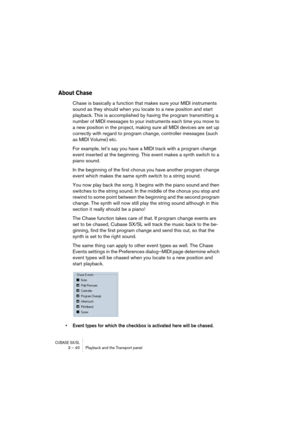 Page 40CUBASE SX/SL3 – 40 Playback and the Transport panel
About Chase
Chase is basically a function that makes sure your MIDI instruments 
sound as they should when you locate to a new position and start 
playback. This is accomplished by having the program transmitting a 
number of MIDI messages to your instruments each time you move to 
a new position in the project, making sure all MIDI devices are set up 
correctly with regard to program change, controller messages (such 
as MIDI Volume) etc.
For example,...