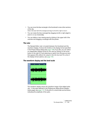 Page 391CUBASE SX/SLThe Sample Editor 17 – 391
•You can move the blue rectangle in the thumbnail to view other sections 
of the clip.
Click in the lower half of the rectangle and drag it to the left or right to move it.
•You can resize the blue rectangle (by dragging its left or right edge) to 
zoom in or out, horizontally.
•You can define a new viewing area by clicking in the upper half of the 
overview and dragging a rectangle with the pointer.
The ruler
The Sample Editor ruler is located between the thumbnail...