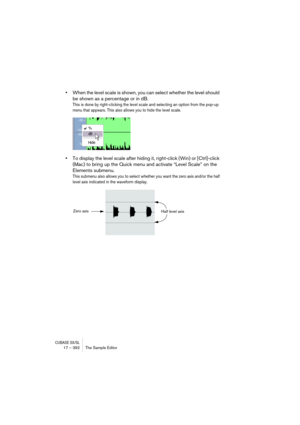 Page 392CUBASE SX/SL17 – 392 The Sample Editor
•When the level scale is shown, you can select whether the level should 
be shown as a percentage or in dB.
This is done by right-clicking the level scale and selecting an option from the pop-up 
menu that appears. This also allows you to hide the level scale.
•To display the level scale after hiding it, right-click (Win) or [Ctrl]-click 
(Mac) to bring up the Quick menu and activate “Level Scale” on the 
Elements submenu.
This submenu also allows you to select...