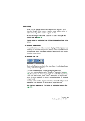 Page 395CUBASE SX/SLThe Sample Editor 17 – 395
Auditioning
While you can use the regular play commands to play back audio 
when the Sample Editor is open, it is often useful to listen to the ed-
ited material only. Below are two ways to do this.
• When auditioning in Cubase SX, audio will be routed directly to the 
Audition bus, see page 26.
• You can adjust the auditioning level with the miniature level fader on the 
toolbar.
By using the Speaker tool
If you click somewhere in the waveform display with the...