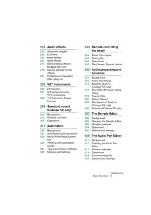 Page 5 
CUBASE SX/SL
 
Table of Contents 5 
249Audio effects 
250About this chapter
250Overview
252Insert effects
263Send effects
274Using external effects 
(Cubase SX only)
278Making settings for the 
effects
281Installing and managing
effect plug-ins 
289VST Instruments 
290Introduction
291Activating and using 
VST Instruments
296The Instrument Freeze 
function 
299Surround sound  
(Cubase SX only) 
300Background
303Window overview
305Operations 
317Automation 
318Background
321Automation track operations...