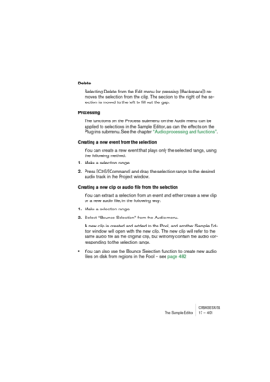 Page 401CUBASE SX/SLThe Sample Editor 17 – 401
Delete
Selecting Delete from the Edit menu (or pressing [Backspace]) re-
moves the selection from the clip. The section to the right of the se-
lection is moved to the left to fill out the gap.
Processing
The functions on the Process submenu on the Audio menu can be 
applied to selections in the Sample Editor, as can the effects on the 
Plug-ins submenu. See the chapter “Audio processing and functions”.
Creating a new event from the selection
You can create a new...