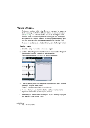 Page 402CUBASE SX/SL17 – 402 The Sample Editor
Working with regions
Regions are sections within a clip. One of the main uses for regions is 
Cycle recording, in which the different “takes” are stored as regions 
(see page 60). You can also use this feature for marking important 
sections in the audio clip. Regions can be dragged into the Project 
window from the Editor or the Pool, to create new audio events. You 
can also export a region to disk as a new audio file, from the Pool.
Regions are best created,...